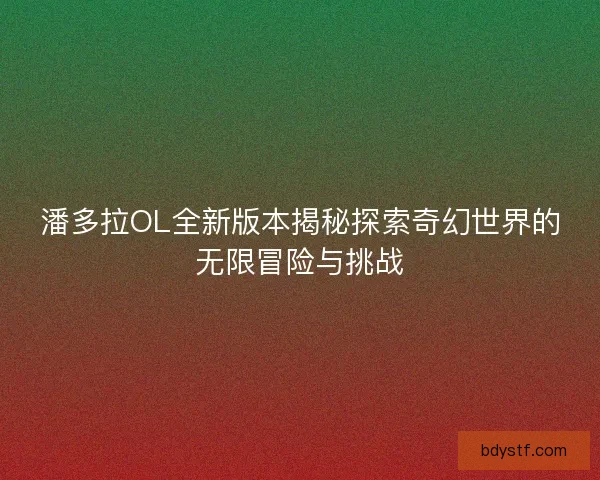 潘多拉OL全新版本揭秘探索奇幻世界的无限冒险与挑战