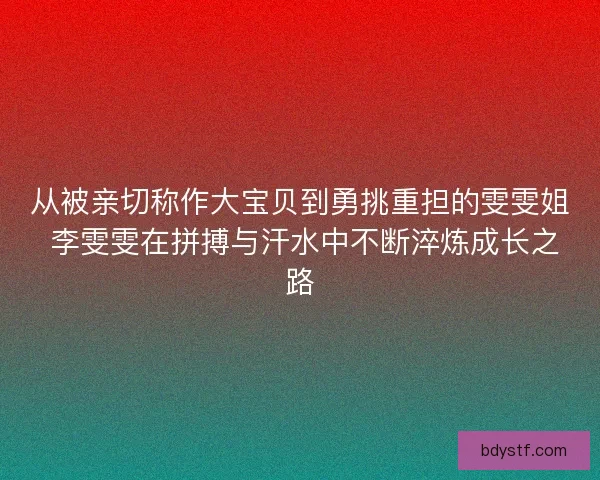 从被亲切称作大宝贝到勇挑重担的雯雯姐 李雯雯在拼搏与汗水中不断淬炼成长之路