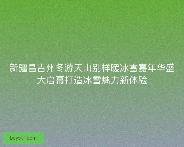 新疆昌吉州冬游天山别样暖冰雪嘉年华盛大启幕打造冰雪魅力新体验