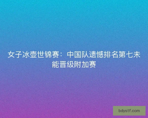 女子冰壶世锦赛：中国队遗憾排名第七未能晋级附加赛