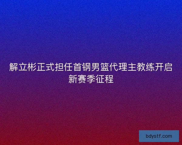 解立彬正式担任首钢男篮代理主教练开启新赛季征程